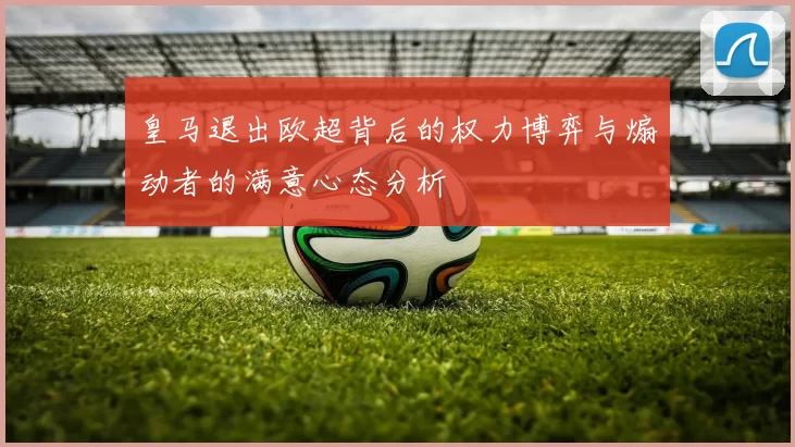皇马退出欧超背后的权力博弈与煽动者的满意心态分析