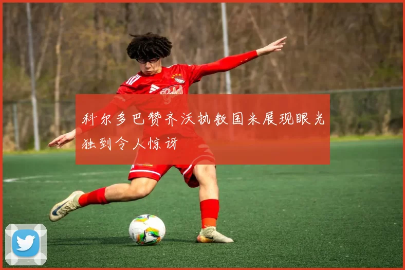 科尔多巴赞齐沃执教国米展现眼光独到令人惊讶