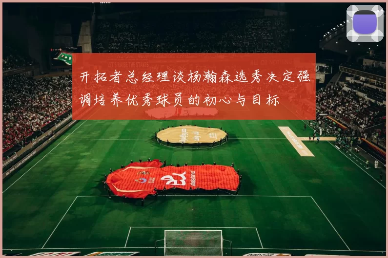 开拓者总经理谈杨瀚森选秀决定强调培养优秀球员的初心与目标