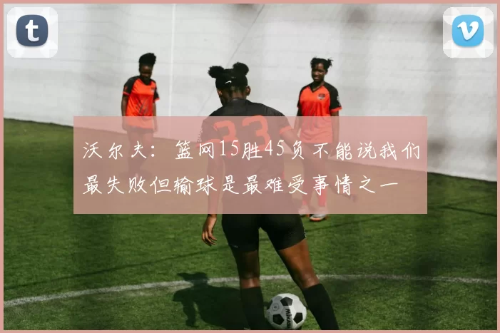 沃尔夫：篮网15胜45负不能说我们最失败但输球是最难受事情之一
