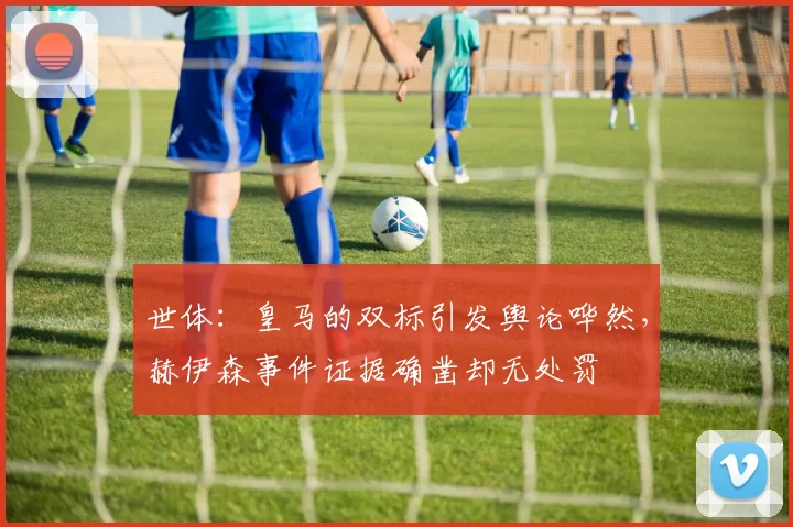 世体：皇马的双标引发舆论哗然，赫伊森事件证据确凿却无处罚