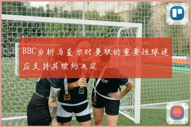 BBC分析马奎尔对曼联的重要性球迷应支持其续约决定