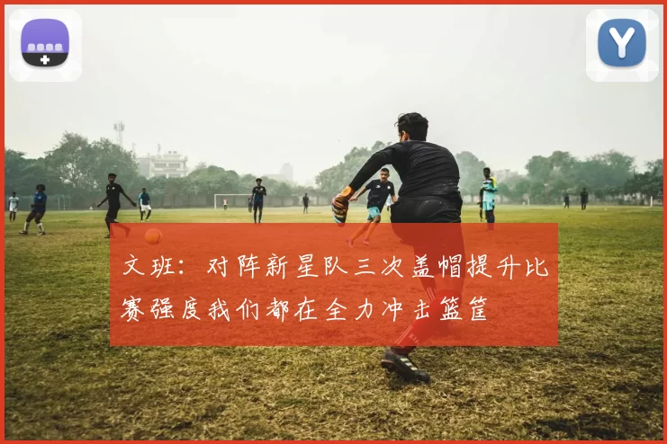 文班：对阵新星队三次盖帽提升比赛强度我们都在全力冲击篮筐
