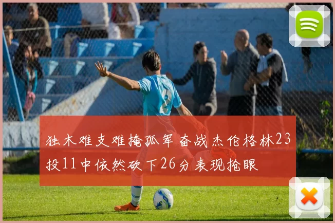 独木难支难掩孤军奋战杰伦格林23投11中依然砍下26分表现抢眼