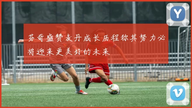 芬奇盛赞麦丹成长历程称其努力必将迎来更美好的未来