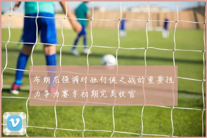 布朗尼强调对独行侠之战的重要性力争为赛季初期完美收官