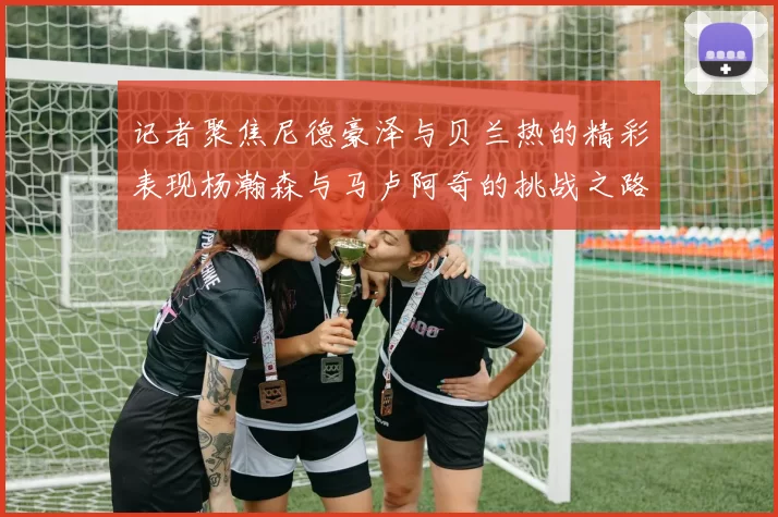 记者聚焦尼德豪泽与贝兰热的精彩表现杨瀚森与马卢阿奇的挑战之路依旧艰难