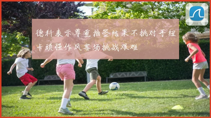 德科表示尊重抽签结果不挑对手纽卡顽强作风客场挑战艰难
