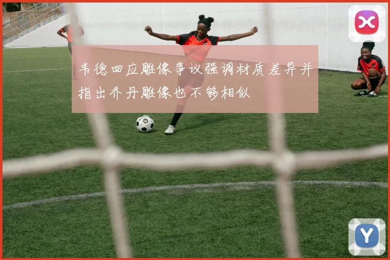 韦德回应雕像争议强调材质差异并指出乔丹雕像也不够相似