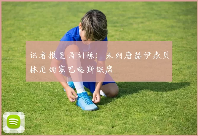 记者报皇马训练：米利唐赫伊森贝林厄姆塞巴略斯缺席