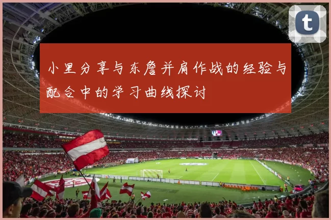 小里分享与东詹并肩作战的经验与配合中的学习曲线探讨