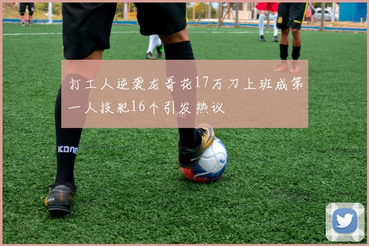 打工人逆袭龙哥花17万刀上班成第一人技犯16个引发热议