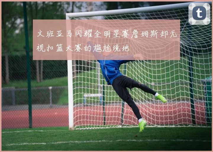 文班亚马闪耀全明星赛詹姆斯却无视扣篮大赛的尴尬境地