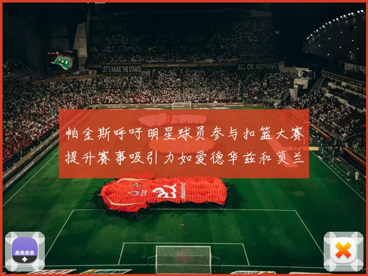 帕金斯呼吁明星球员参与扣篮大赛提升赛事吸引力如爱德华兹和莫兰特等人