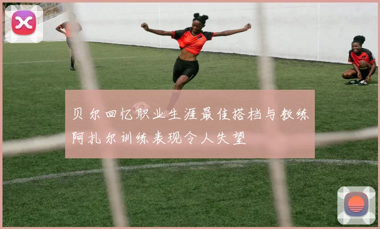 贝尔回忆职业生涯最佳搭档与教练阿扎尔训练表现令人失望