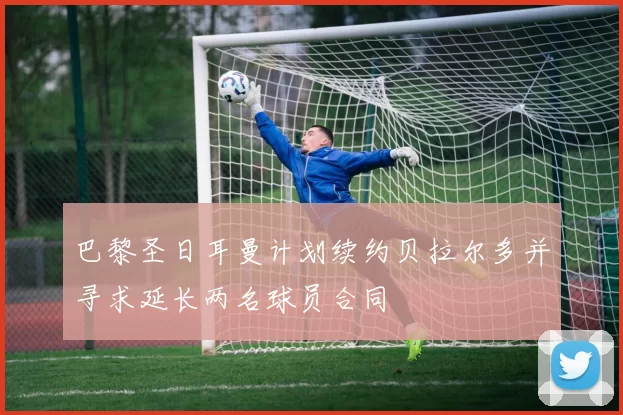 巴黎圣日耳曼计划续约贝拉尔多并寻求延长两名球员合同