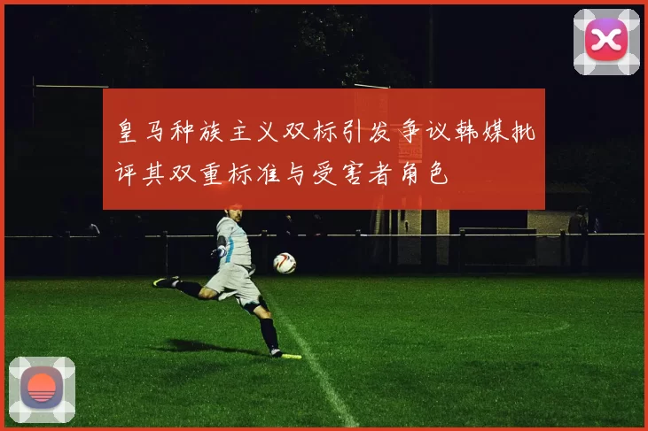 皇马种族主义双标引发争议韩媒批评其双重标准与受害者角色
