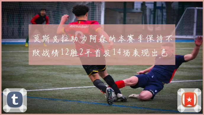 莫斯克拉助力阿森纳本赛季保持不败战绩12胜2平首发14场表现出色