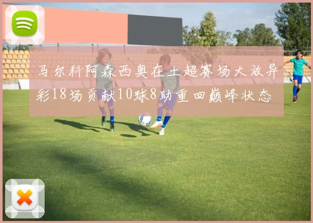 马尔科阿森西奥在土超赛场大放异彩18场贡献10球8助重回巅峰状态