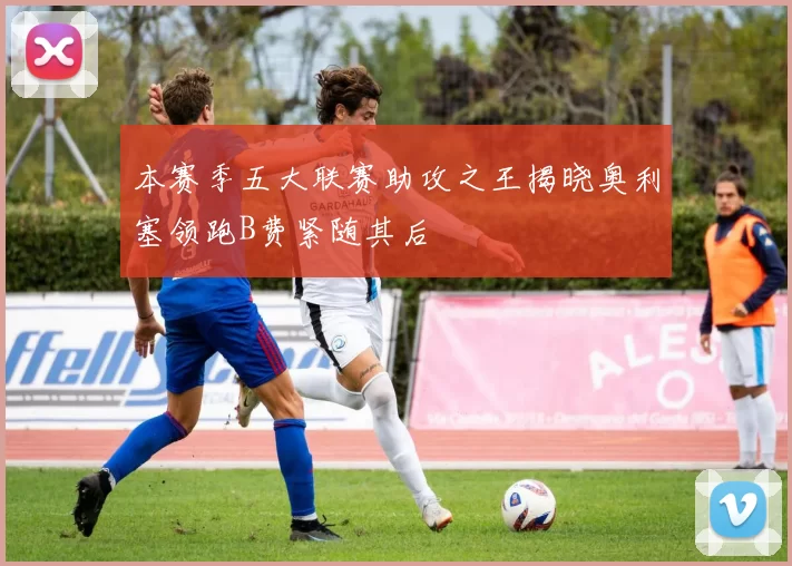 本赛季五大联赛助攻之王揭晓奥利塞领跑B费紧随其后
