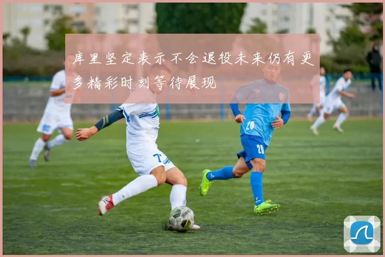 库里坚定表示不会退役未来仍有更多精彩时刻等待展现