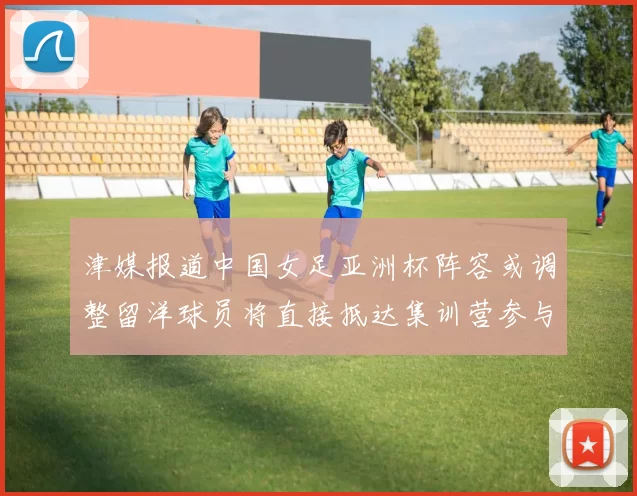 津媒报道中国女足亚洲杯阵容或调整留洋球员将直接抵达集训营参与备战