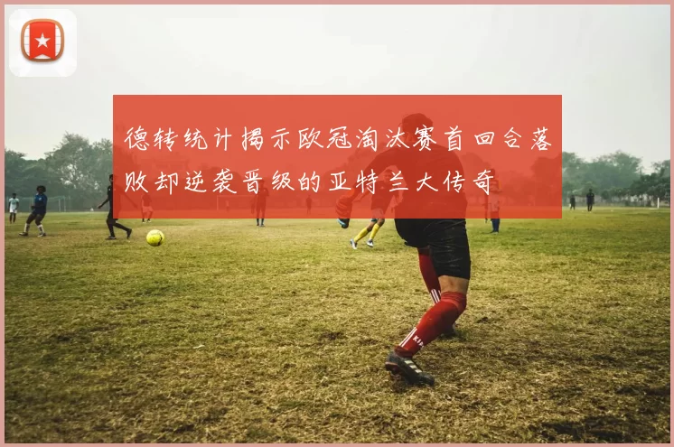 德转统计揭示欧冠淘汰赛首回合落败却逆袭晋级的亚特兰大传奇