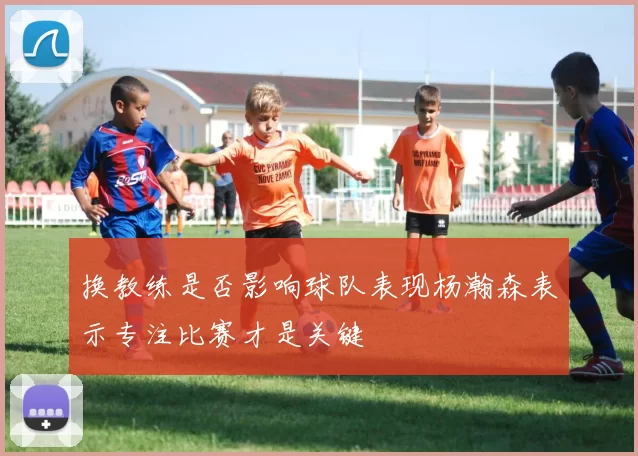 换教练是否影响球队表现杨瀚森表示专注比赛才是关键
