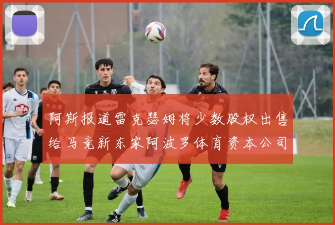 阿斯报道雷克瑟姆将少数股权出售给马竞新东家阿波罗体育资本公司