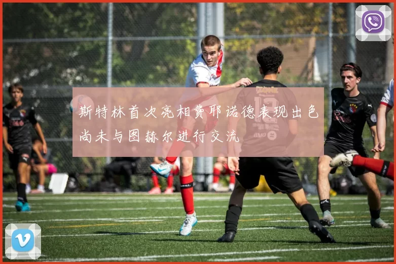 斯特林首次亮相费耶诺德表现出色尚未与图赫尔进行交流